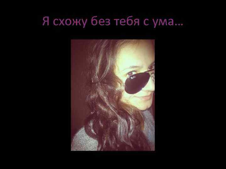 Я схожу без тебя с ума… 