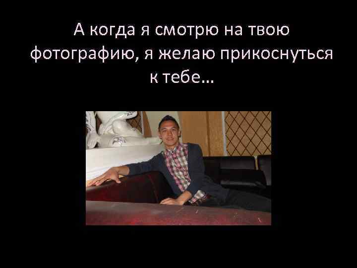 А когда я смотрю на твою фотографию, я желаю прикоснуться к тебе… 