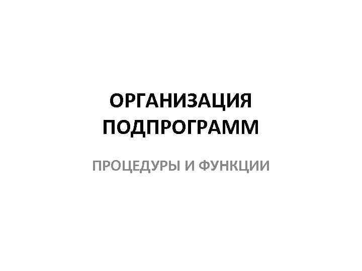 ОРГАНИЗАЦИЯ ПОДПРОГРАММ ПРОЦЕДУРЫ И ФУНКЦИИ 