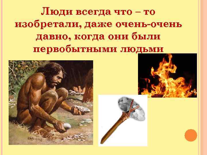 Люди всегда что – то изобретали, даже очень-очень давно, когда они были первобытными людьми