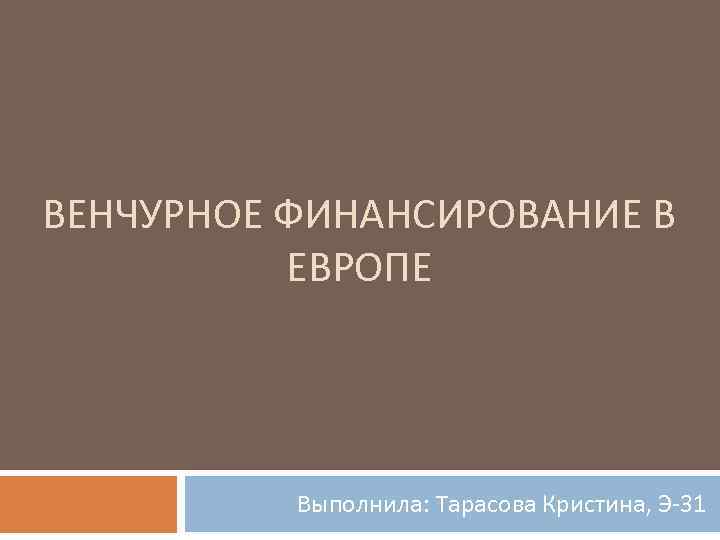 ВЕНЧУРНОЕ ФИНАНСИРОВАНИЕ В ЕВРОПЕ Выполнила: Тарасова Кристина, Э-31 