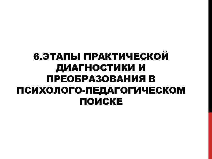 6. ЭТАПЫ ПРАКТИЧЕСКОЙ ДИАГНОСТИКИ И ПРЕОБРАЗОВАНИЯ В ПСИХОЛОГО-ПЕДАГОГИЧЕСКОМ ПОИСКЕ 