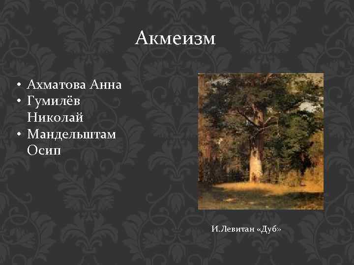 Акмеизм • Ахматова Анна • Гумилёв Николай • Мандельштам Осип И. Левитан «Дуб» 