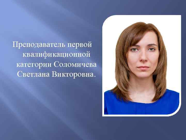Преподаватель первой квалификационной категории Соломичева Светлана Викторовна. 