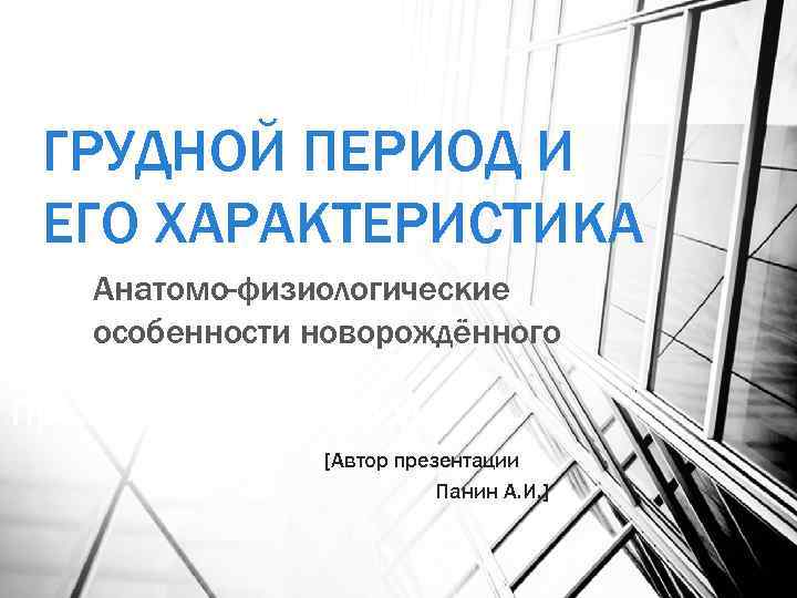 ГРУДНОЙ ПЕРИОД И ЕГО ХАРАКТЕРИСТИКА Анатомо-физиологические особенности новорождённого Преждевременные роды [Автор презентации Панин А.