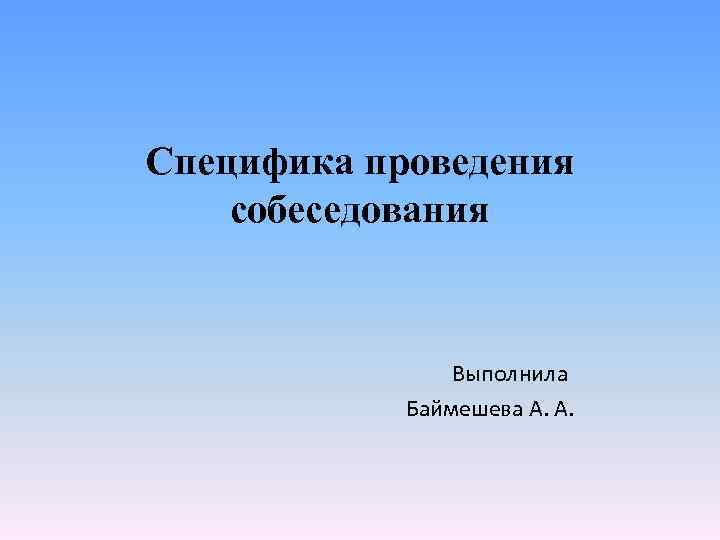 Специфика проведения собеседования Выполнила Баймешева А. А. 