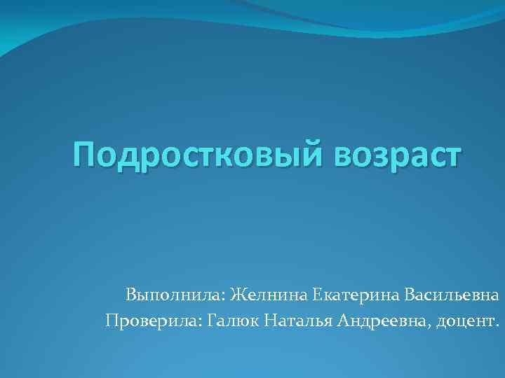 Подростковый возраст Выполнила: Желнина Екатерина Васильевна Проверила: Галюк Наталья Андреевна, доцент. 