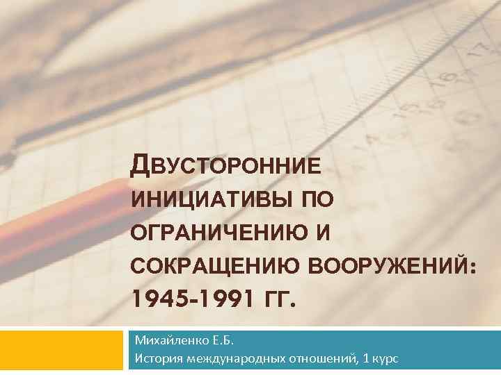 ДВУСТОРОННИЕ ИНИЦИАТИВЫ ПО ОГРАНИЧЕНИЮ И СОКРАЩЕНИЮ ВООРУЖЕНИЙ: 1945 -1991 ГГ. Михайленко Е. Б. История