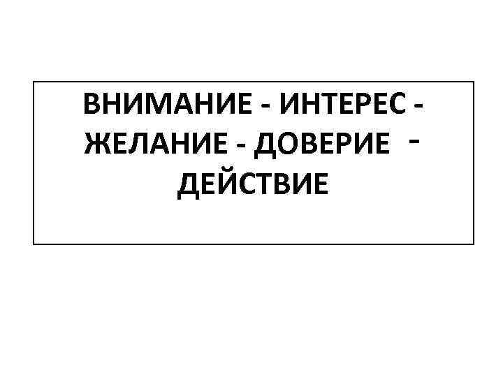 ВНИМАНИЕ - ИНТЕРЕС - ЖЕЛАНИЕ - ДОВЕРИЕ ‑ ДЕЙСТВИЕ 