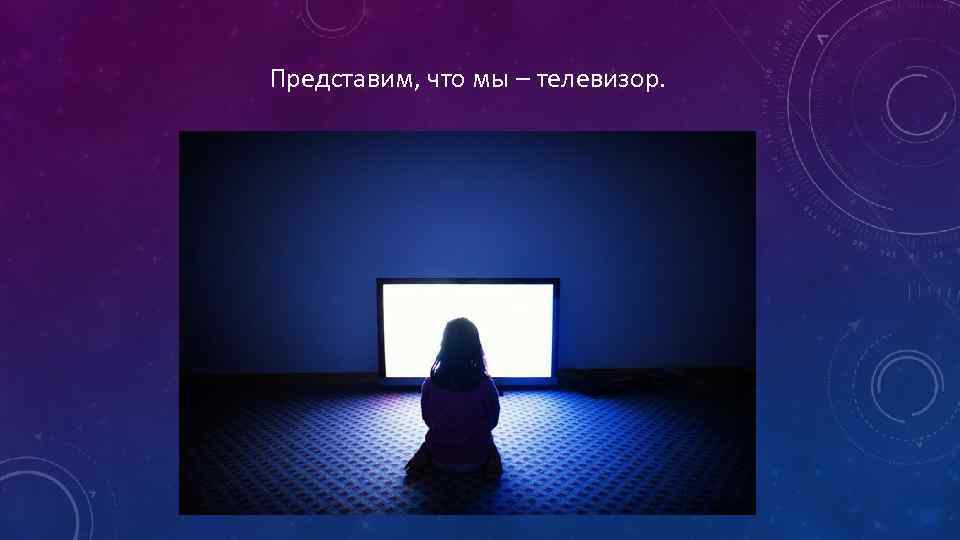 Представим, что мы – телевизор. 