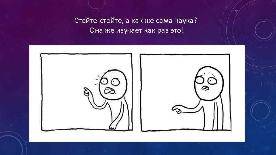 Стойте-стойте, а как же сама наука? Она же изучает как раз это! 