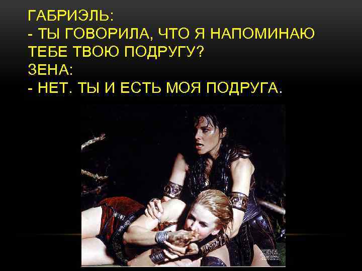 ГАБРИЭЛЬ: - ТЫ ГОВОРИЛА, ЧТО Я НАПОМИНАЮ ТЕБЕ ТВОЮ ПОДРУГУ? ЗЕНА: - НЕТ. ТЫ