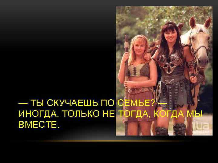 — ТЫ СКУЧАЕШЬ ПО СЕМЬЕ? — ИНОГДА. ТОЛЬКО НЕ ТОГДА, КОГДА МЫ ВМЕСТЕ. 
