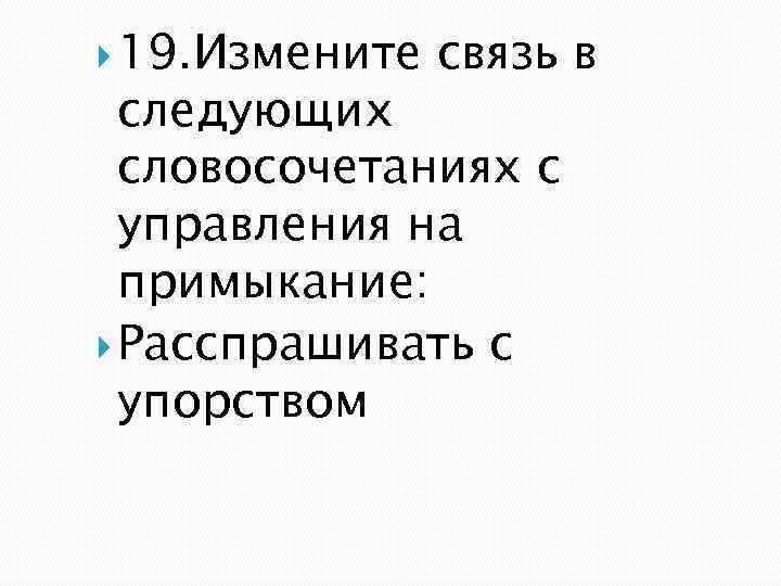  19. Измените связь в следующих словосочетаниях с управления на примыкание: Расспрашивать с упорством