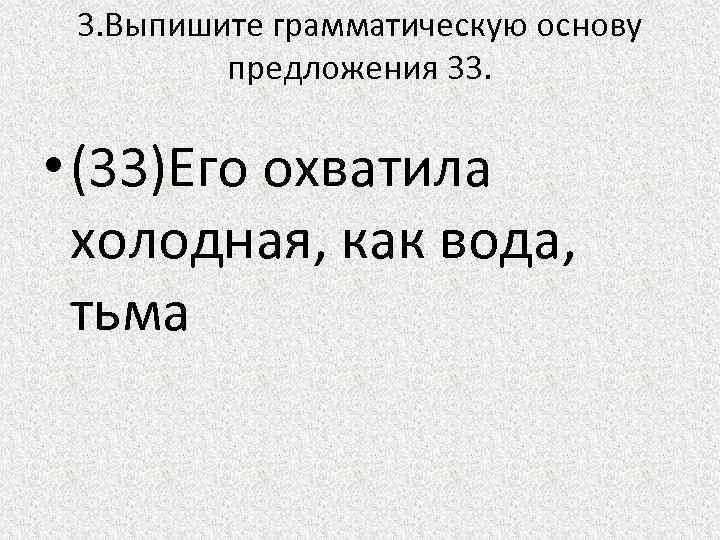 3. Выпишите грамматическую основу предложения 33. • (33)Его охватила холодная, как вода, тьма 