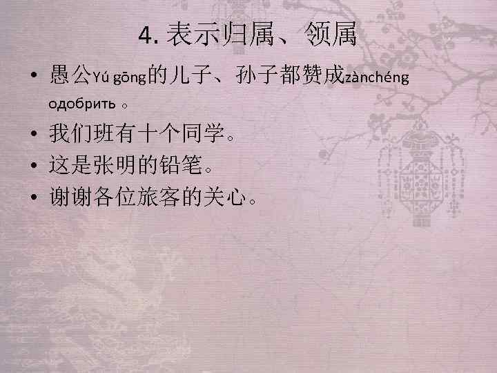 4. 表示归属、领属 • 愚公Yú gōng的儿子、孙子都赞成zànchéng одобрить 。 • 我们班有十个同学。 • 这是张明的铅笔。 • 谢谢各位旅客的关心。 
