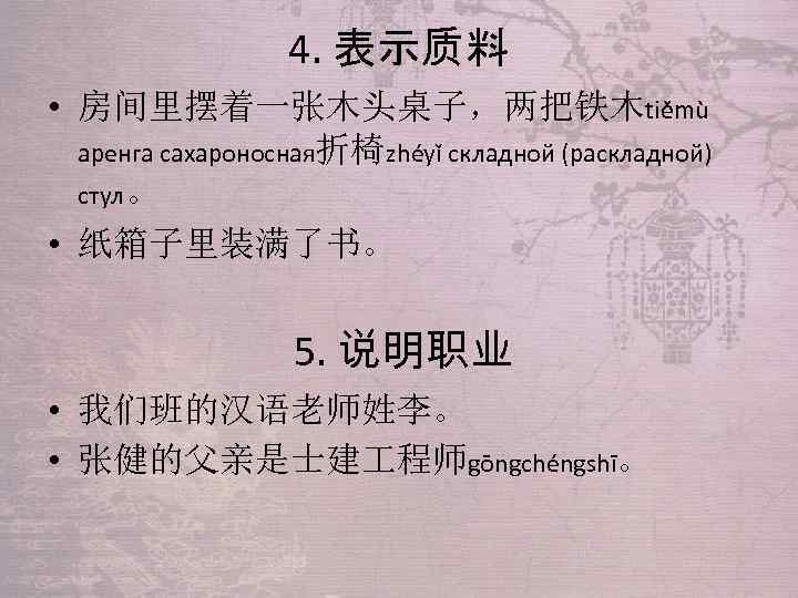 4. 表示质料 • 房间里摆着一张木头桌子，两把铁木tiěmù аренга сахароносная折椅zhéyǐ складной (раскладной) стул。 • 纸箱子里装满了书。 5. 说明职业 •