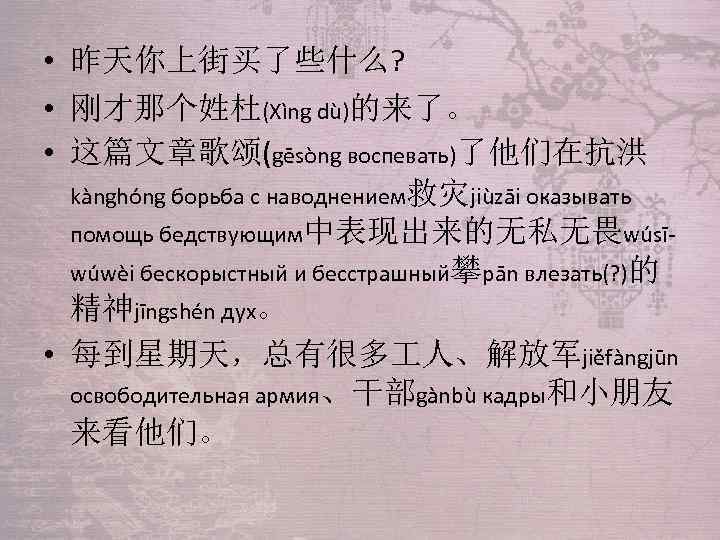  • 昨天你上街买了些什么? • 刚才那个姓杜(Xìng dù)的来了。 • 这篇文章歌颂(gēsòng воспевать)了他们在抗洪 kànghóng борьба с наводнением救灾jiùzāi оказывать