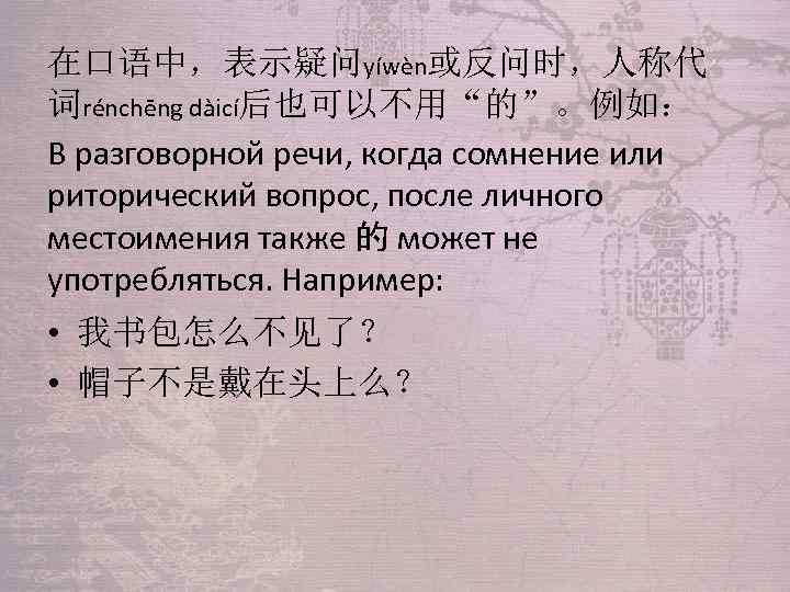 在口语中，表示疑问yíwèn或反问时，人称代 词rénchēng dàicí后也可以不用“的”。例如： В разговорной речи, когда сомнение или риторический вопрос, после личного местоимения