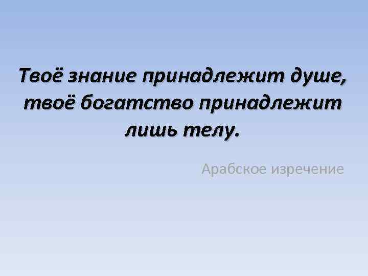 Твоё знание принадлежит душе, твоё богатство принадлежит лишь телу. Арабское изречение 