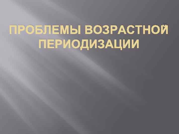 ПРОБЛЕМЫ ВОЗРАСТНОЙ ПЕРИОДИЗАЦИИ 