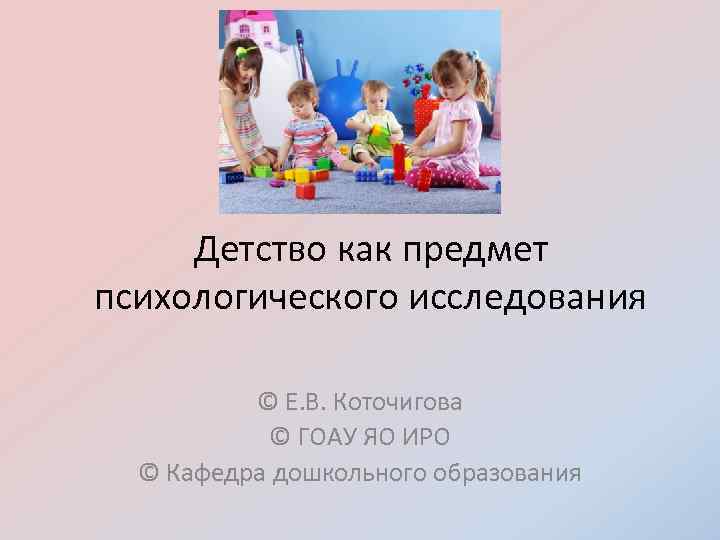 Детство как предмет психологического исследования © Е. В. Коточигова © ГОАУ ЯО ИРО ©