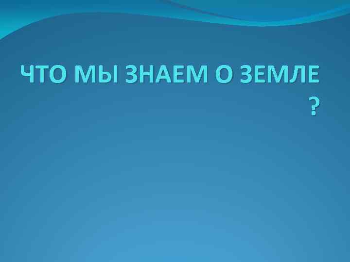 ЧТО МЫ ЗНАЕМ О ЗЕМЛЕ ? 