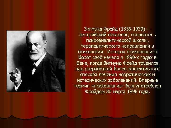 Зигмунд Фрейд (1856 -1939) — австрийский невролог, основатель психоаналитической школы, терапевтического направления в психологии.