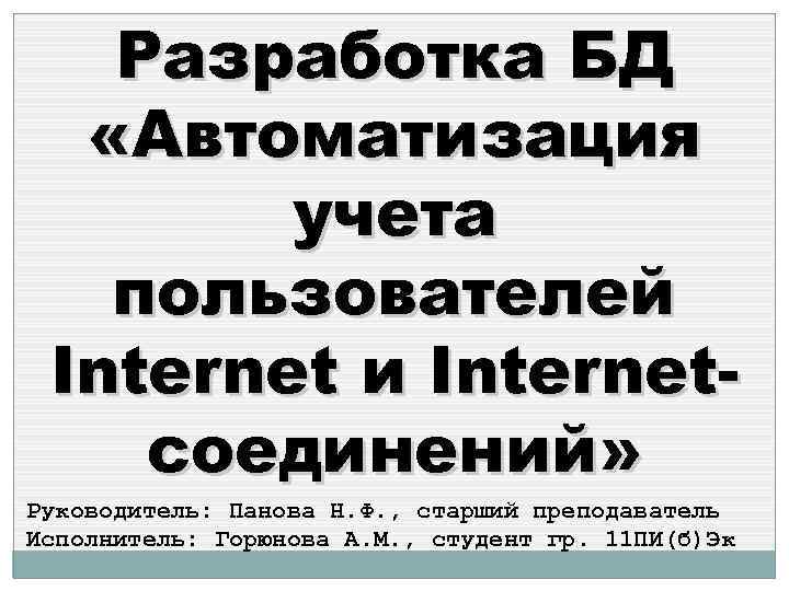 Разработка БД «Автоматизация учета пользователей Internet и Internetсоединений» Руководитель: Панова Н. Ф. , старший