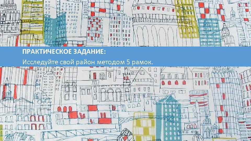 ПРАКТИЧЕСКОЕ ЗАДАНИЕ: Исследуйте свой район методом 5 рамок. 