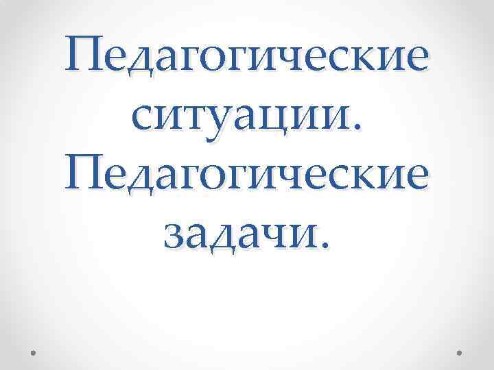 Педагогические ситуации. Педагогические задачи. 