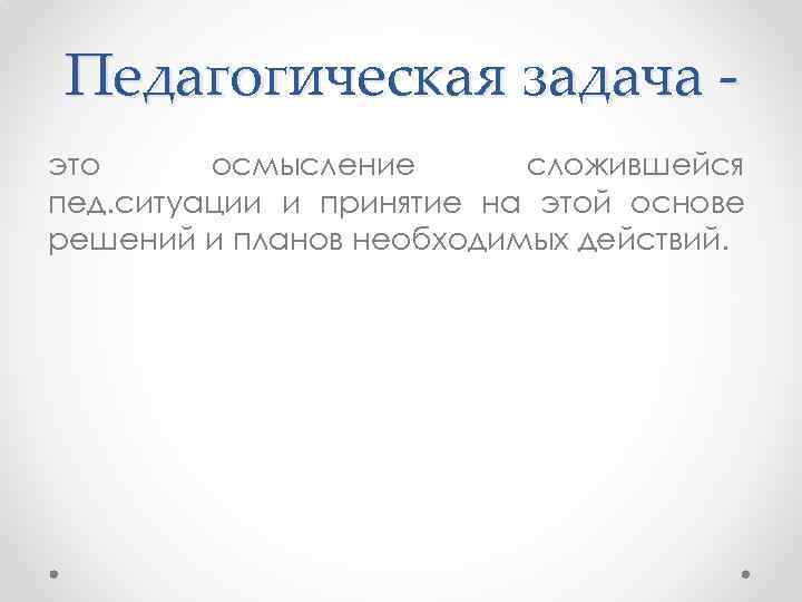 Педагогическая задача это осмысление сложившейся пед. ситуации и принятие на этой основе решений и