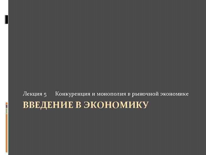 Лекция 5 Конкуренция и монополия в рыночной экономике ВВЕДЕНИЕ В ЭКОНОМИКУ 