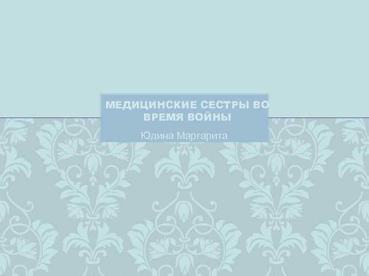 МЕДИЦИНСКИЕ СЕСТРЫ ВО ВРЕМЯ ВОЙНЫ Юдина Маргарита 