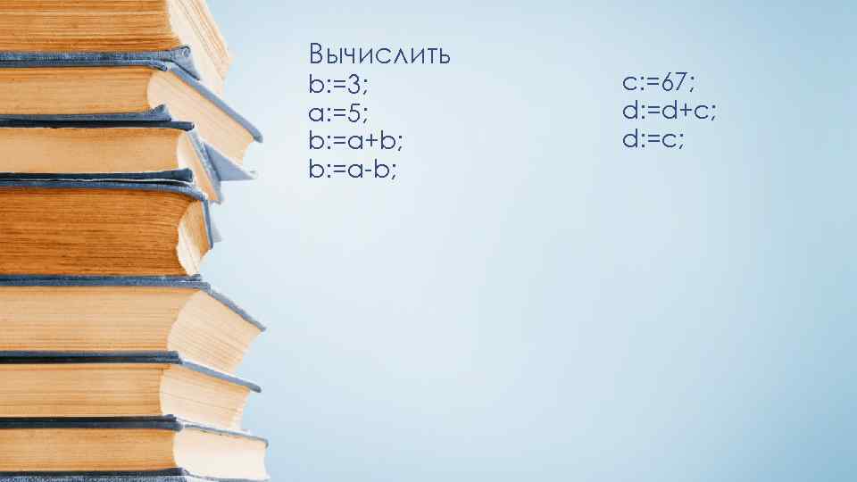 Вычислить b: =3; a: =5; b: =a+b; b: =a-b; c: =67; d: =d+c; d: