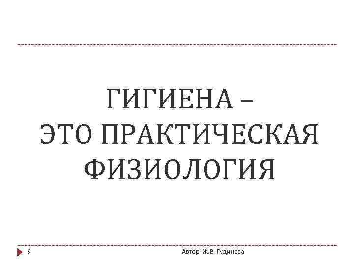 ГИГИЕНА – ЭТО ПРАКТИЧЕСКАЯ ФИЗИОЛОГИЯ 6 Автор: Ж. В. Гудинова 