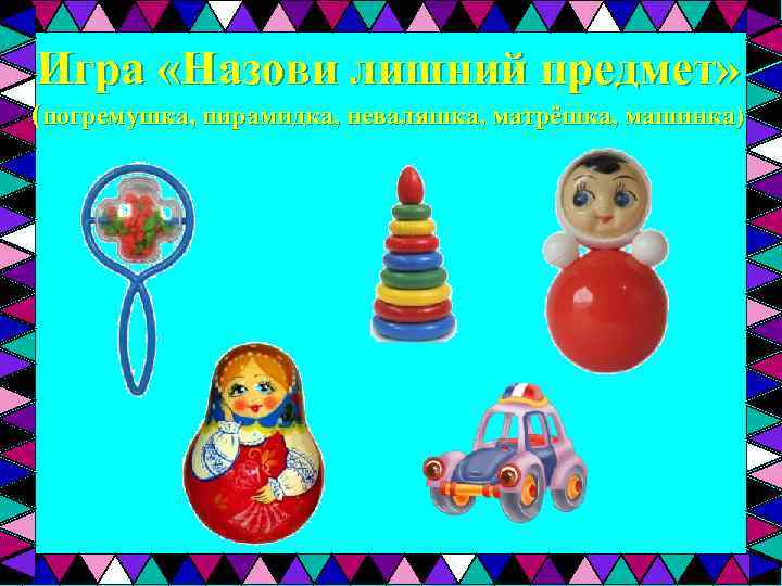 Игра «Назови лишний предмет» (погремушка, пирамидка, неваляшка, матрёшка, машинка) 