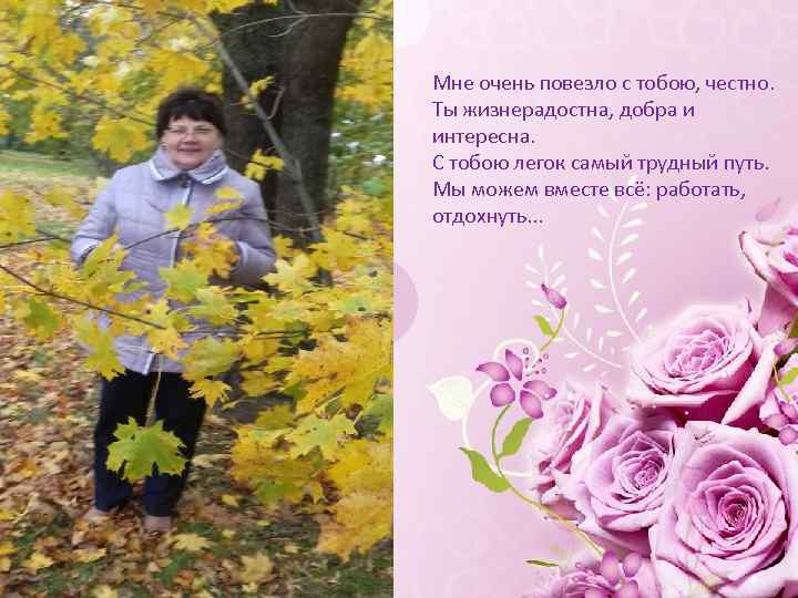 Мне очень повезло с тобою, честно. Ты жизнерадостна, добра и интересна. С тобою легок