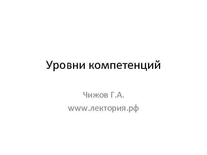 Уровни компетенций Чижов Г. А. www. лектория. рф 