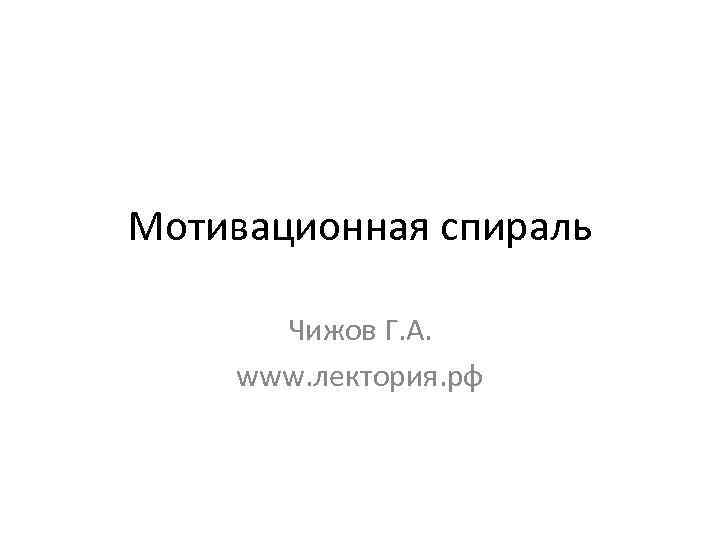 Мотивационная спираль Чижов Г. А. www. лектория. рф 