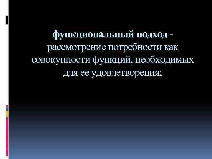 функциональный подход - рассмотрение потребности как совокупности функций, необходимых для ее удовлетворения; 