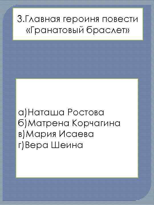 3. Главная героиня повести «Гранатовый браслет» а)Наташа Ростова б)Матрена Корчагина в)Мария Исаева г)Вера Шеина