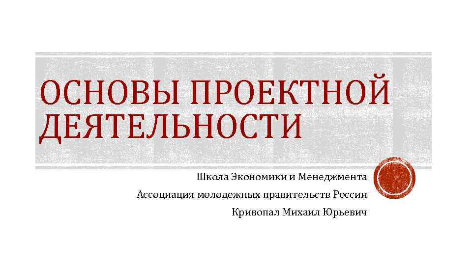 ОСНОВЫ ПРОЕКТНОЙ ДЕЯТЕЛЬНОСТИ Школа Экономики и Менеджмента Ассоциация молодежных правительств России Кривопал Михаил Юрьевич