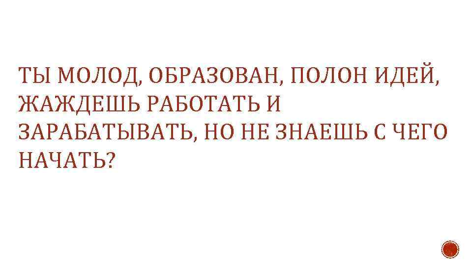 ТЫ МОЛОД, ОБРАЗОВАН, ПОЛОН ИДЕЙ, ЖАЖДЕШЬ РАБОТАТЬ И ЗАРАБАТЫВАТЬ, НО НЕ ЗНАЕШЬ С ЧЕГО