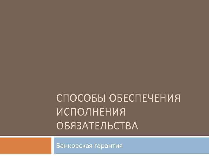 СПОСОБЫ ОБЕСПЕЧЕНИЯ ИСПОЛНЕНИЯ ОБЯЗАТЕЛЬСТВА Банковская гарантия 