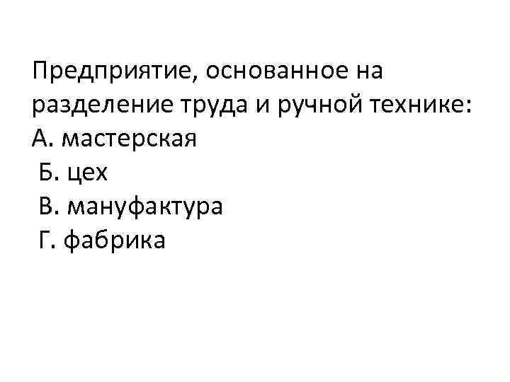 Предприятие, основанное на разделение труда и ручной технике: А. мастерская Б. цех В. мануфактура