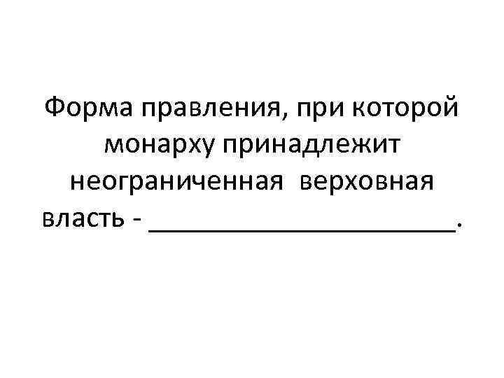 Форма правления, при которой монарху принадлежит неограниченная верховная власть - __________. 