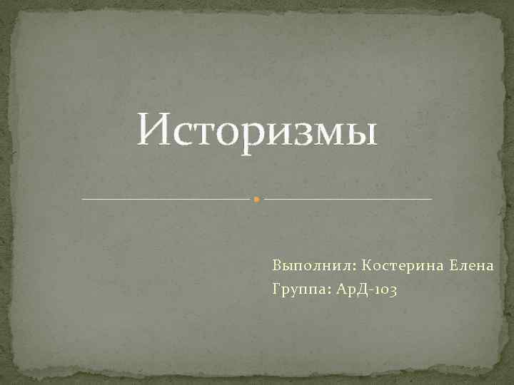 Историзмы Выполнил: Костерина Елена Группа: Ар. Д-103 
