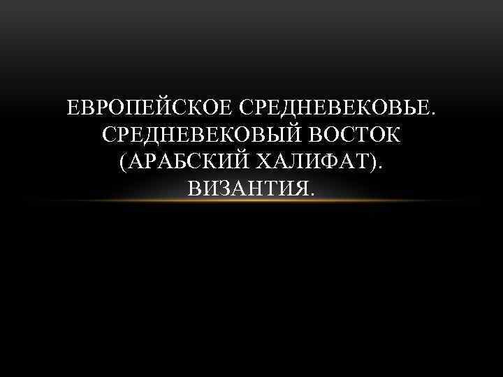 ЕВРОПЕЙСКОЕ СРЕДНЕВЕКОВЬЕ. СРЕДНЕВЕКОВЫЙ ВОСТОК (АРАБСКИЙ ХАЛИФАТ). ВИЗАНТИЯ. 