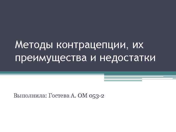 Методы контрацепции, их преимущества и недостатки Выполнила: Гостева А. ОМ 053 -2 